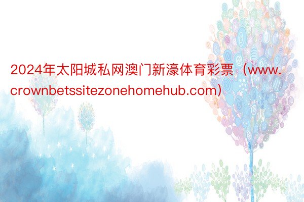 2024年太阳城私网澳门新濠体育彩票（www.crownbetssitezonehomehub.com）