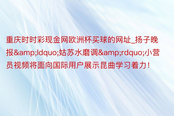 重庆时时彩现金网欧洲杯买球的网址_扬子晚报&ldquo;姑苏水磨调&rdquo;小营员视频将面向国际用户展示昆曲学习着力！
