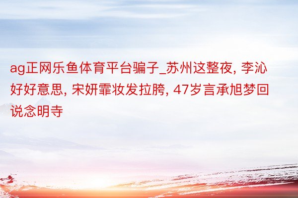ag正网乐鱼体育平台骗子_苏州这整夜, 李沁好好意思, 宋妍霏妆发拉胯, 47岁言承旭梦回说念明寺