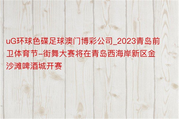 uG环球色碟足球澳门博彩公司_2023青岛前卫体育节-街舞大赛将在青岛西海岸新区金沙滩啤酒城开赛