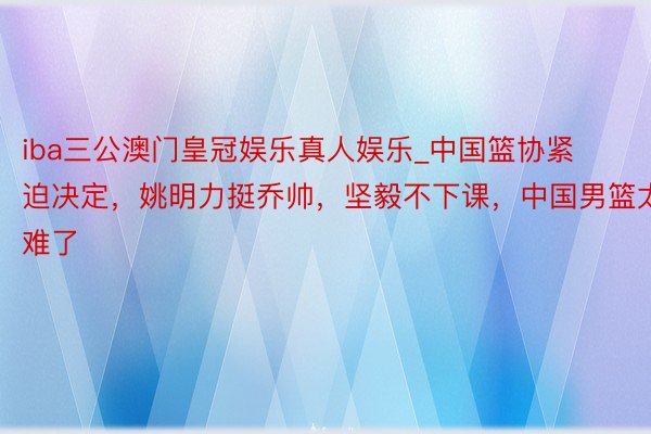 iba三公澳门皇冠娱乐真人娱乐_中国篮协紧迫决定，姚明力挺乔帅，坚毅不下课，中国男篮太难了