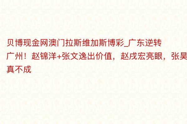 贝博现金网澳门拉斯维加斯博彩_广东逆转广州！赵锦洋+张文逸出价值，赵戌宏亮眼，张昊真不成