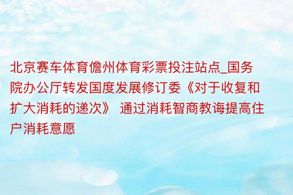 北京赛车体育儋州体育彩票投注站点_国务院办公厅转发国度发展修订委《对于收复和扩大消耗的递次》 通过消耗智商教诲提高住户消耗意愿