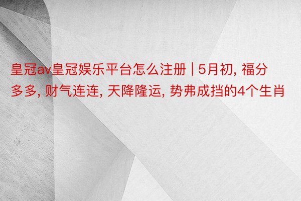 皇冠av皇冠娱乐平台怎么注册 | 5月初, 福分多多, 财气连连, 天降隆运, 势弗成挡的4个生肖