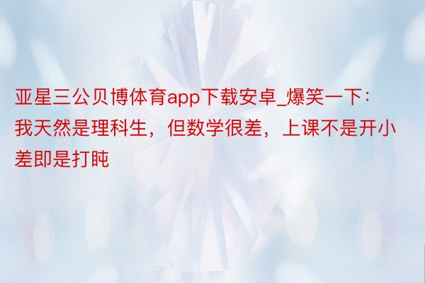 亚星三公贝博体育app下载安卓_爆笑一下：我天然是理科生，但数学很差，上课不是开小差即是打盹