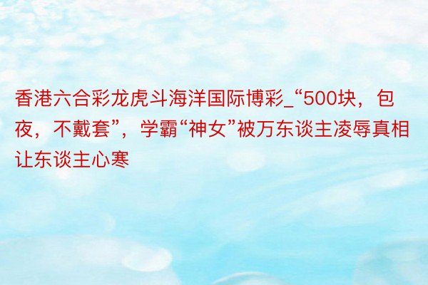 香港六合彩龙虎斗海洋国际博彩_“500块，包夜，不戴套”，学霸“神女”被万东谈主凌辱真相让东谈主心寒