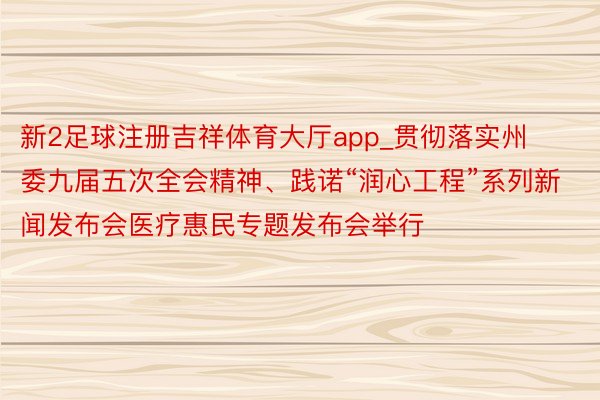 新2足球注册吉祥体育大厅app_贯彻落实州委九届五次全会精神、践诺“润心工程”系列新闻发布会医疗惠民专题发布会举行