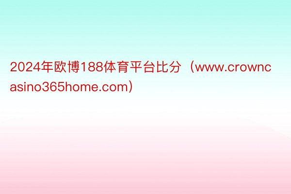 2024年欧博188体育平台比分（www.crowncasino365home.com）