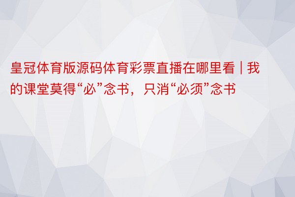 皇冠体育版源码体育彩票直播在哪里看 | 我的课堂莫得“必”念书，只消“必须”念书