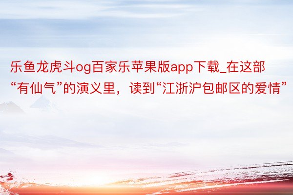 乐鱼龙虎斗og百家乐苹果版app下载_在这部“有仙气”的演义里，读到“江浙沪包邮区的爱情”