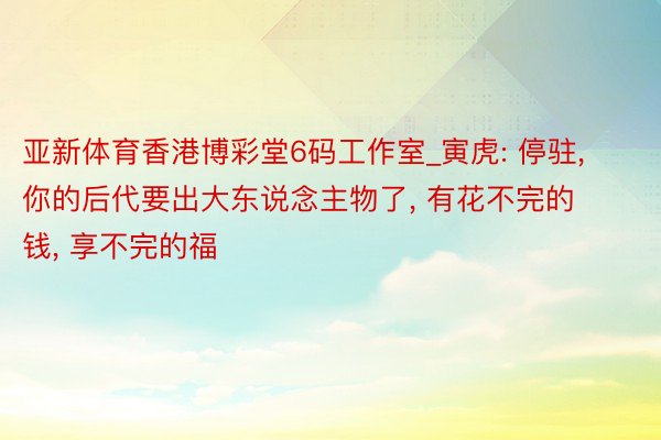 亚新体育香港博彩堂6码工作室_寅虎: 停驻, 你的后代要出大东说念主物了, 有花不完的钱, 享不完的福