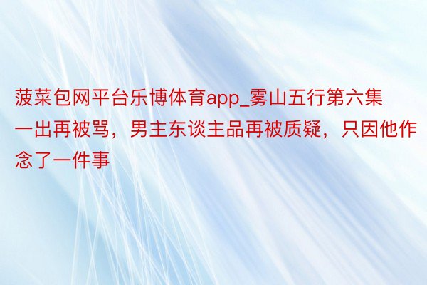 菠菜包网平台乐博体育app_雾山五行第六集一出再被骂，男主东谈主品再被质疑，只因他作念了一件事