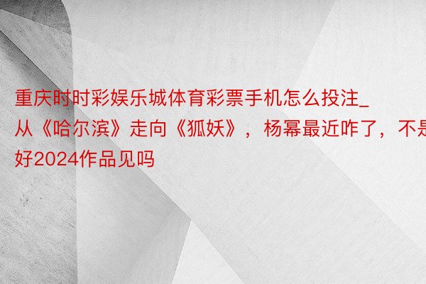 重庆时时彩娱乐城体育彩票手机怎么投注_从《哈尔滨》走向《狐妖》，杨幂最近咋了，不是说好2024作品见吗
