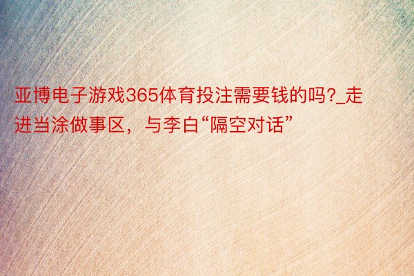 亚博电子游戏365体育投注需要钱的吗?_走进当涂做事区，与李白“隔空对话”