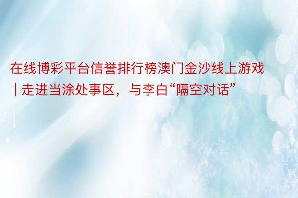 在线博彩平台信誉排行榜澳门金沙线上游戏 | 走进当涂处事区，与李白“隔空对话”