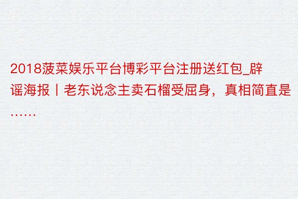 2018菠菜娱乐平台博彩平台注册送红包_辟谣海报丨老东说念主卖石榴受屈身，真相简直是……