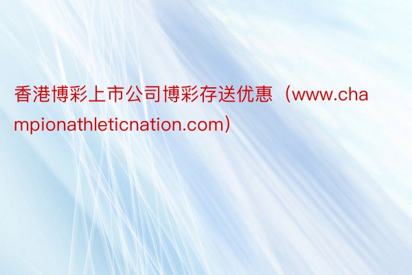 香港博彩上市公司博彩存送优惠（www.championathleticnation.com）