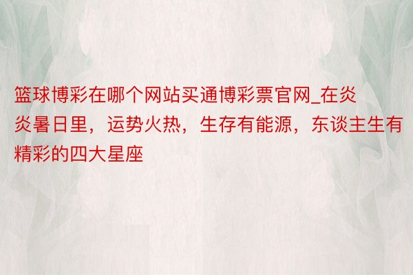 篮球博彩在哪个网站买通博彩票官网_在炎炎暑日里，运势火热，生存有能源，东谈主生有精彩的四大星座