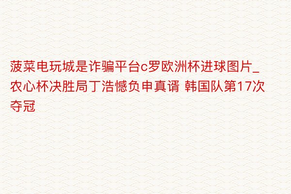 菠菜电玩城是诈骗平台c罗欧洲杯进球图片_农心杯决胜局丁浩憾负申真谞 韩国队第17次夺冠