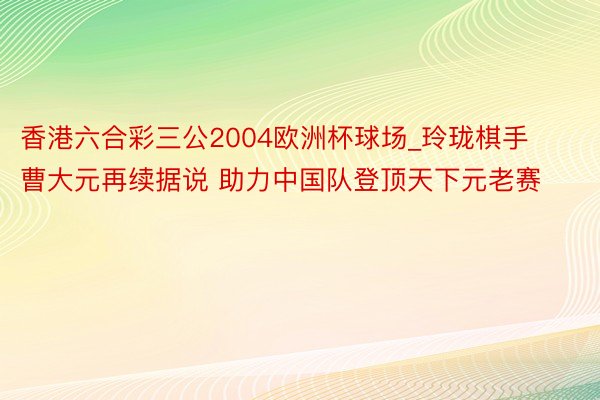香港六合彩三公2004欧洲杯球场_玲珑棋手曹大元再续据说 助力中国队登顶天下元老赛