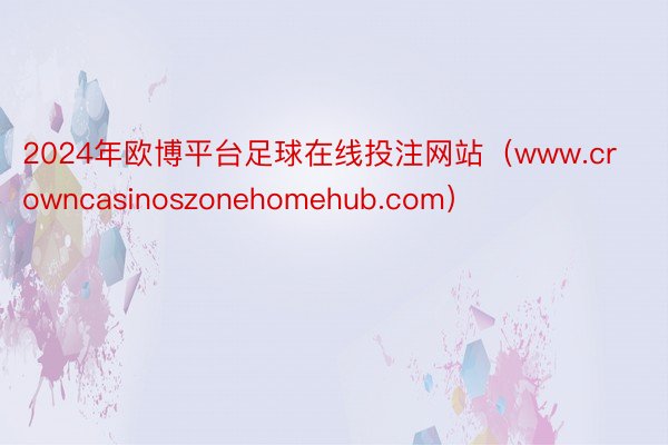 2024年欧博平台足球在线投注网站（www.crowncasinoszonehomehub.com）