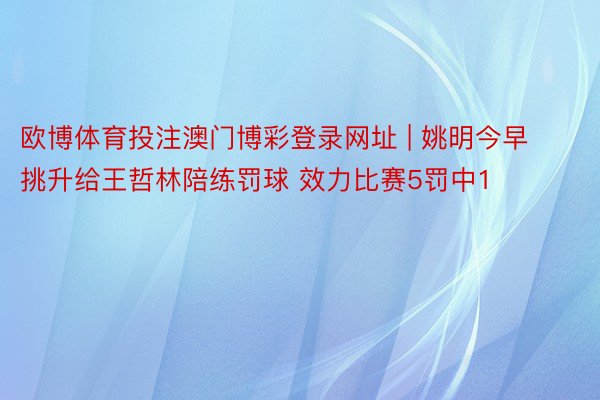 欧博体育投注澳门博彩登录网址 | 姚明今早挑升给王哲林陪练罚球 效力比赛5罚中1
